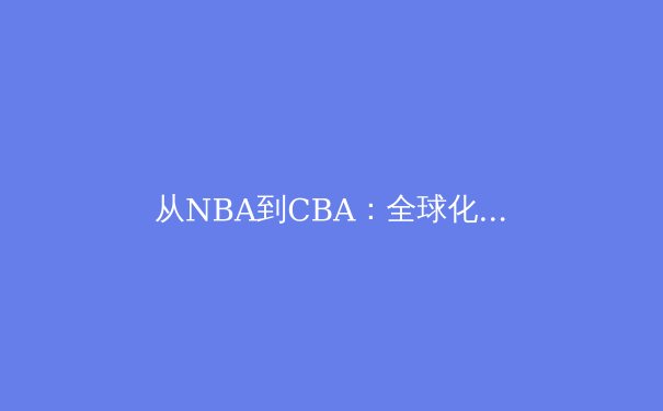 从NBA到CBA：全球化浪潮下中国篮球的转型与挑战 - 4