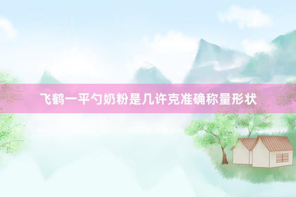 飞鹤一平勺奶粉是几许克准确称量形状