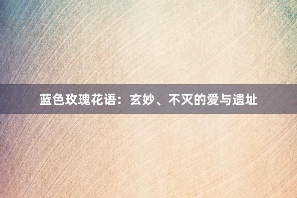 蓝色玫瑰花语:玄妙、不灭的爱与遗址