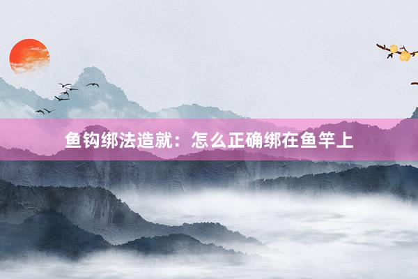 鱼钩绑法造就：怎么正确绑在鱼竿上